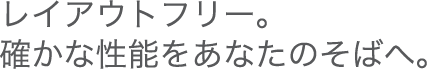 レイアウトフリー。確かな性能をあなたのそばへ。