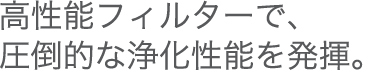 高性能フィルターで、圧倒的な浄化性能を発揮。