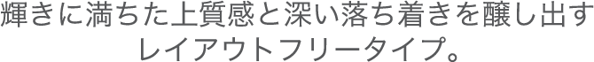 輝きに満ちた上質感と深い落ち着きを醸し出すレイアウトフリータイプ。