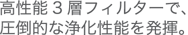 高性能フィルターで、圧倒的な浄化性能を発揮。