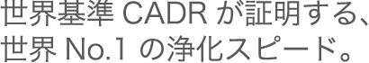 世界基準CADRが証明する、正解No.1の浄化スピード。