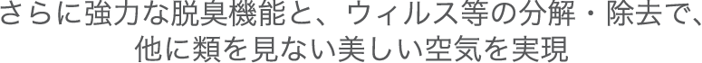 さらに強力な脱臭機能と、ウィルス等の分解・除去で、他に類を見ない美しい空気を実現