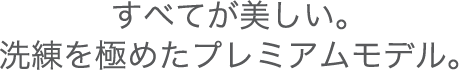 すべてが美しい。洗練を極めたプレミアムモデル。