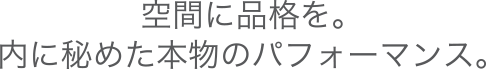 空間に品格を。内に秘めた本物のパフォーマンス。