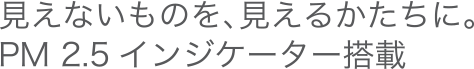 見えないものを、見えるかたちに。PM2.5インジケーター搭載
