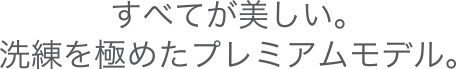 すべてが美しい。洗練を極めたプレミアムモデル。