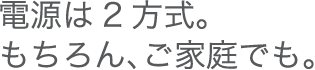 電源は2方式。もちろん、ご家庭でも。