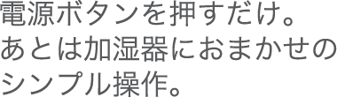 電源ボタンを押すだけ。あとま加湿器におまかせのシンプル操作。