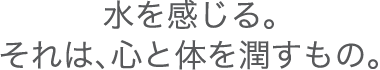 水を感じる。それは、心と身体を潤すもの。