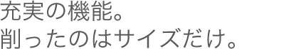 充実の機能。削ったのはサイズだけ。