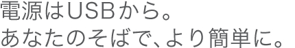 電源はUSBから。あなたのそばで、より簡単に。