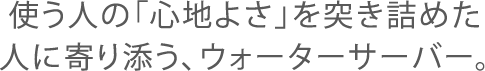 使う人の「心地よさ」を突き詰めた人に寄り添う、ウォーターサーバー。