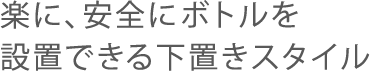 楽に、安全にボトルを設置できる下置きスタイル