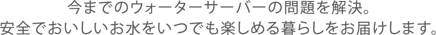 今までのウォーターサーバーの問題を解決。安全でおいしいお水をいつでも楽しめる暮らしをお届けします。