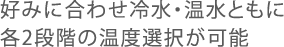 好みに合わせ冷水・温水ともに各2段階の温度選択が可能