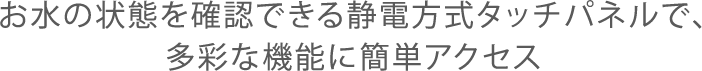 お水の状態を確認できる静電方式タッチパネルで、多彩な機能に簡単アクセス